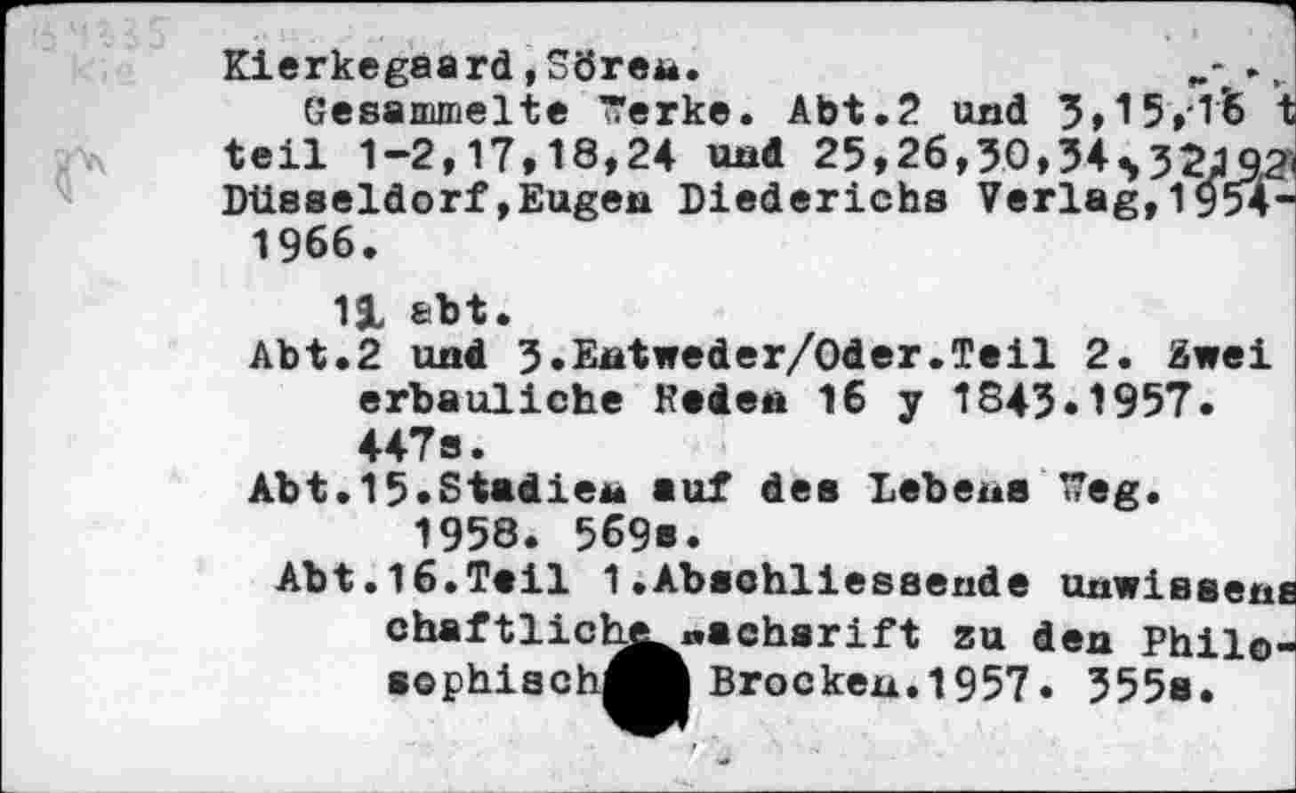 ﻿Kierkegaard,Sören.	,
Gesammelte ~erke. Abt.2 und 3,15,15 t teil 1-2,17,18,24 und 25,26,30,34532JQ2< Düsseldorf»Eugen Diederichs Verlag,1954-1966.
11 &bt.
Abt.2 und J.Entweder/Oder.Teil 2. Zwei erbauliche Reden 16 y 1843.1957. 447s.
Abt.15.Stadien auf des Lebens lieg. 1958. 569s.
Abt.16.Teil 1.Abschliessende unwissens achsrift zu den Phil©-Brockeu.1957. 355s.
chaftlichj sophiach^